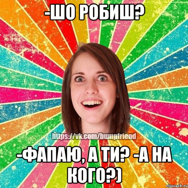 -шо робиш? -фапаю, а ти? -а на кого?)