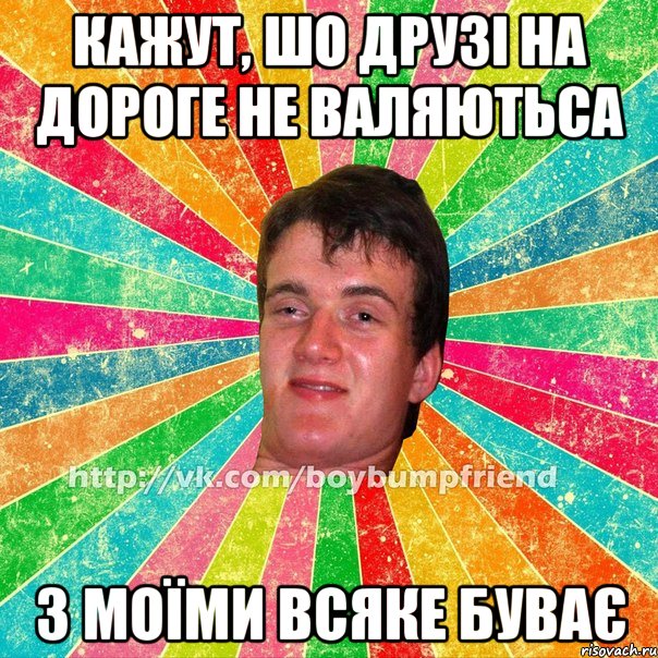 кажут, шо друзі на дороге не валяютьса з моїми всяке буває