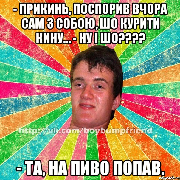 - прикинь, поспорив вчора сам з собою, шо курити кину… - ну і шо??? - та, на пиво попав.