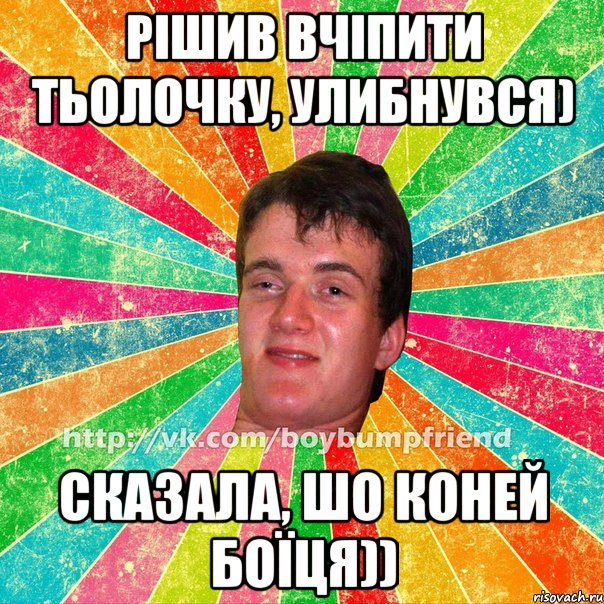 рішив вчіпити тьолочку, улибнувся) сказала, шо коней боїця))