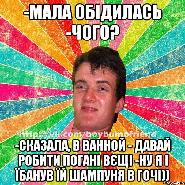 -мала обідилась -чого? -сказала, в ванной - давай робити погані вєщі -ну я і їбанув їй шампуня в гочі))