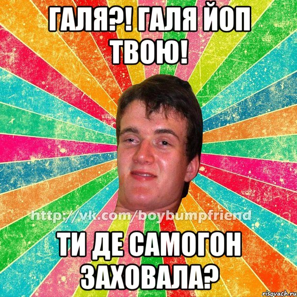 галя?! галя йоп твою! ти де самогон заховала?