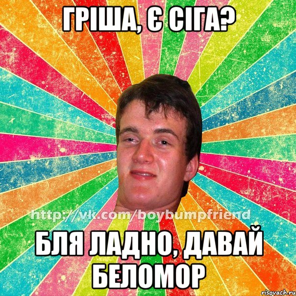 гріша, є сіга? бля ладно, давай беломор