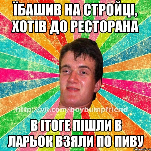 їбашив на стройці, хотів до ресторана в ітоге пішли в ларьок взяли по пиву