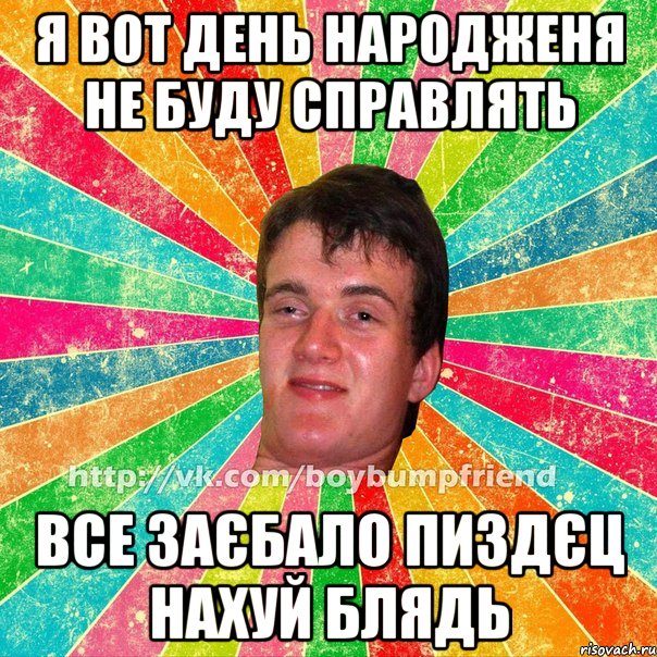 я вот день народженя не буду справлять все заєбало пиздєц нахуй блядь