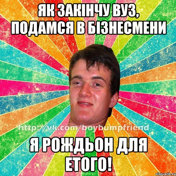 як закінчу вуз, подамся в бізнесмени я рождьон для етого!