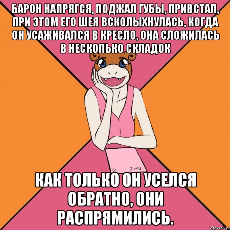 барон напрягся, поджал губы, привстал, при этом его шея всколыхнулась, когда он усаживался в кресло, она сложилась в несколько складок как только он уселся обратно, они распрямились.