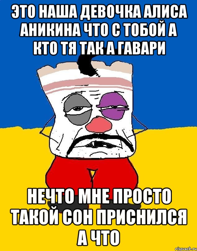 это наша девочка алиса аникина что с тобой а кто тя так а гавари нечто мне просто такой сон приснился а что