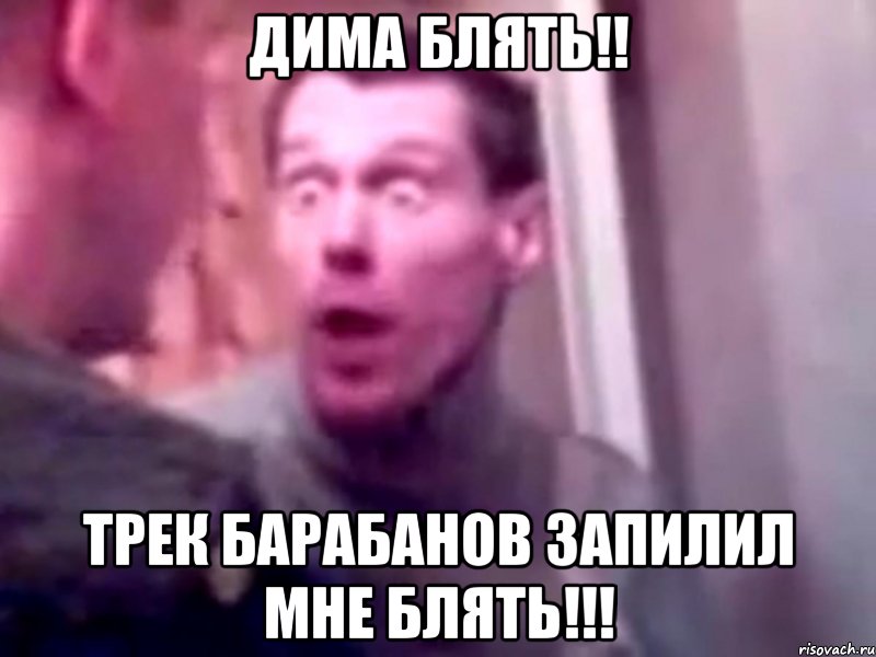 дима блять!! трек барабанов запилил мне блять!!!