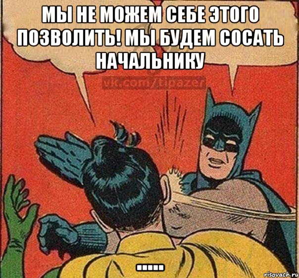 Мы не можем себе этого позволить! мы будем сосать начальнику .....