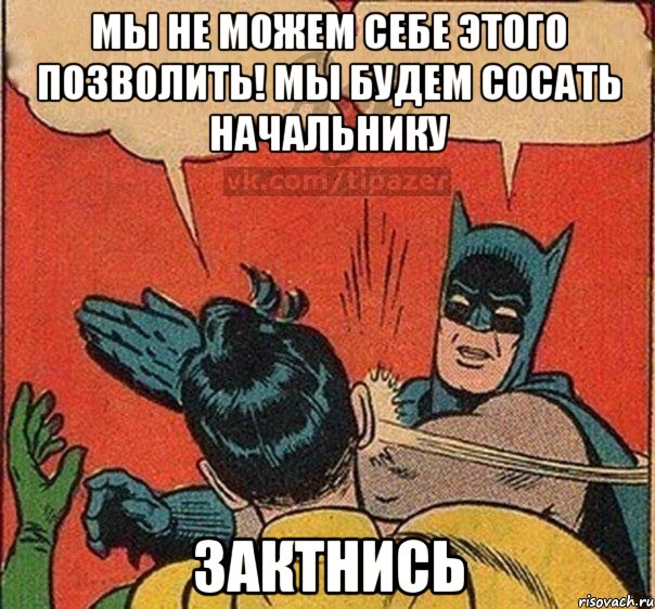 Мы не можем себе этого позволить! мы будем сосать начальнику зактнись