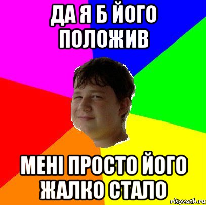 ДА Я Б ЙОГО ПОЛОЖИВ МЕНІ ПРОСТО ЙОГО ЖАЛКО СТАЛО