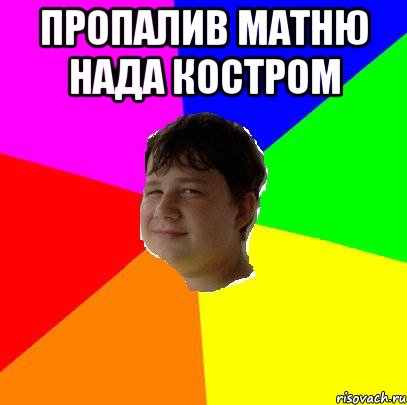 ПРОПАЛИВ МАТНЮ НАДА КОСТРОМ 