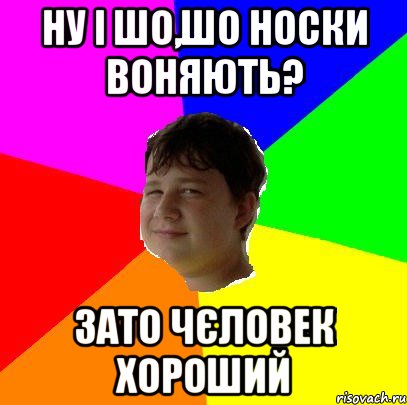 НУ І ШО,ШО НОСКИ ВОНЯЮТЬ? ЗАТО ЧЄЛОВЕК ХОРОШИЙ