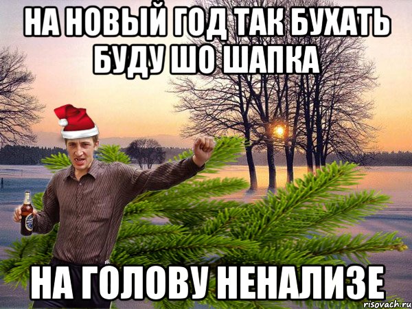 На Новый год так бухать буду шо шапка на голову ненализе