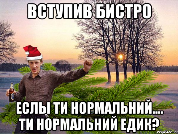 Вступив бистро еслы ти нормальний.... ти нормальний Едик?
