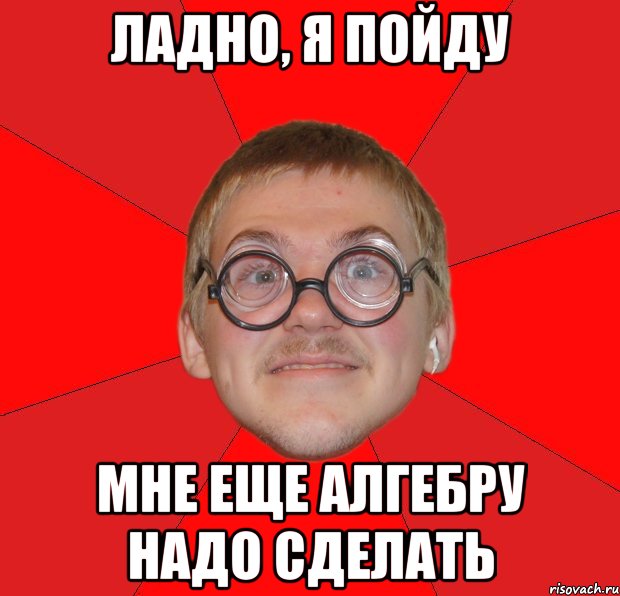 ладно, я пойду мне еще алгебру надо сделать, Мем Злой Типичный Ботан