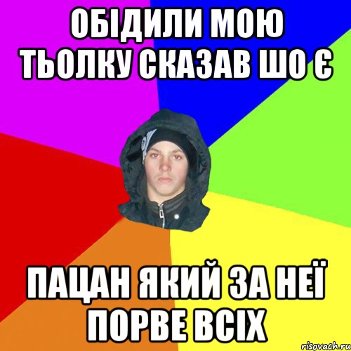 обідили мою тьолку сказав шо є пацан який за неї порве всіх