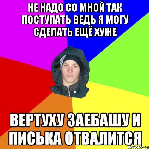 не надо со мной так поступать ведь я могу сделать ещё хуже вертуху заебашу и писька отвалится, Мем 123