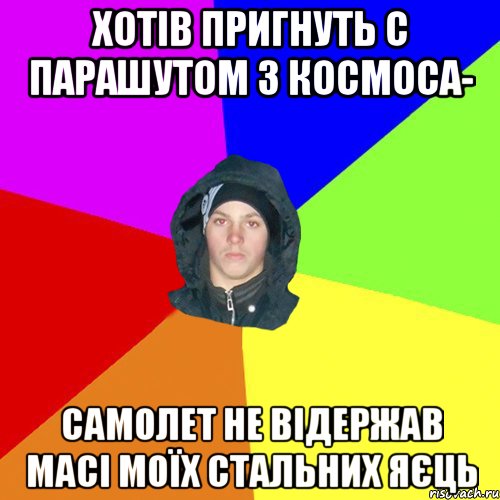 хотів пригнуть с парашутом з космоса- Самолет не відержав масі моїх стальних яєць