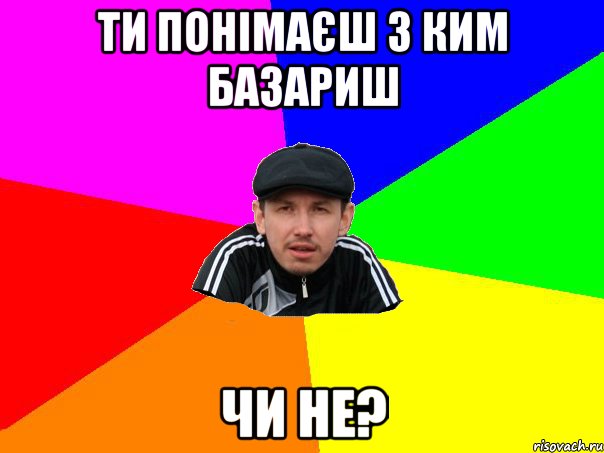 ти понімаєш з ким базариш чи не?