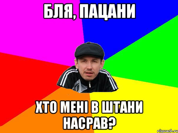 бля, пацани хто мені в штани насрав?