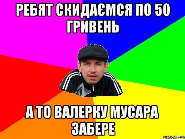 ребят скидаємся по 50 гривень а то валерку мусара забере