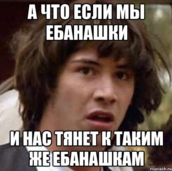 А что если мы ебанашки и нас тянет к таким же ебанашкам, Мем А что если (Киану Ривз)