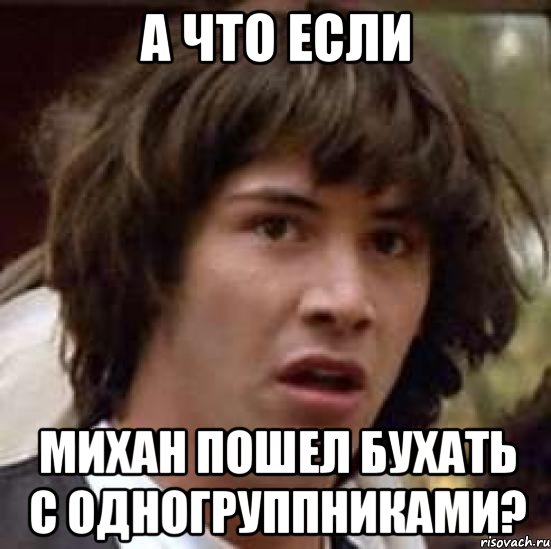 А ЧТО ЕСЛИ МИХАН ПОШЕЛ БУХАТЬ С ОДНОГРУППНИКАМИ?, Мем А что если (Киану Ривз)