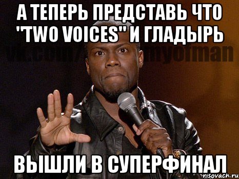 А теперь представь что "two voices" и Гладырь Вышли в суперфинал