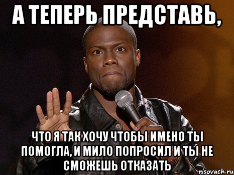 а теперь представь, что я так хочу чтобы имено ты помогла, и мило попросил и ты не сможешь отказать