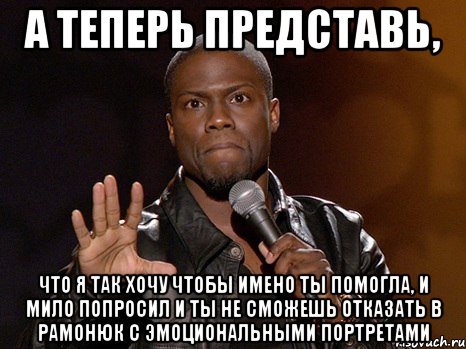 а теперь представь, что я так хочу чтобы имено ты помогла, и мило попросил и ты не сможешь отказать в рамонюк с эмоциональными портретами