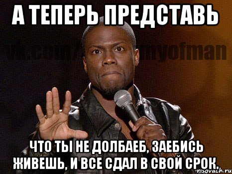 А ТЕПЕРЬ ПРЕДСТАВЬ ЧТО ТЫ НЕ ДОЛБАЕБ, ЗАЕБИСЬ ЖИВЕШЬ, И ВСЕ СДАЛ В СВОЙ СРОК.