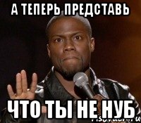 А ТЕПЕРЬ ПРЕДСТАВЬ ЧТО ТЫ НЕ НУБ