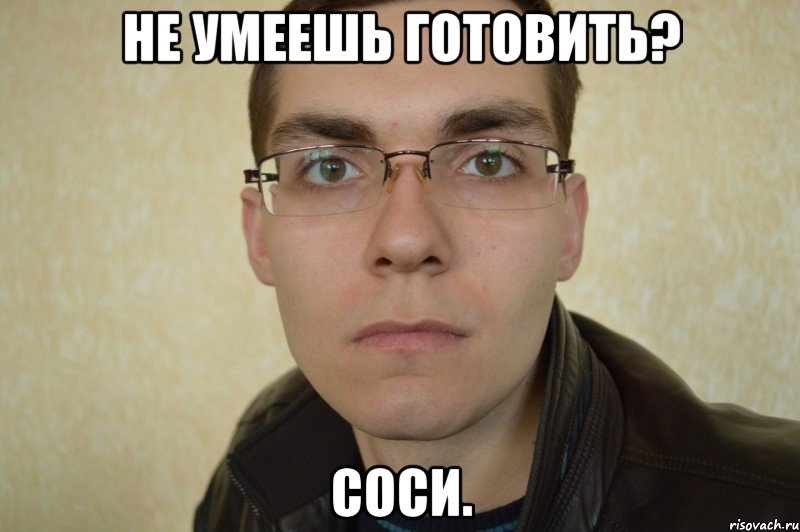 не умеешь готовить? соси.