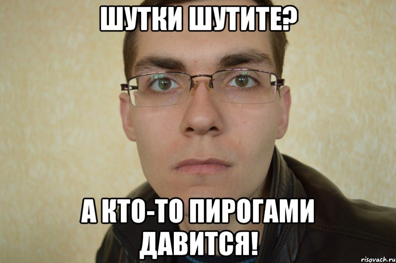 шутки шутите? а кто-то пирогами давится!