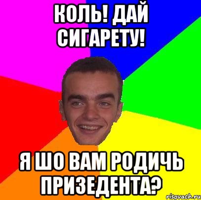 коль! дай сигарету! я шо вам родичь призедента?