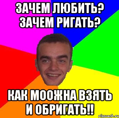 зачем любить? зачем ригать? как моожна взять и обригать!!