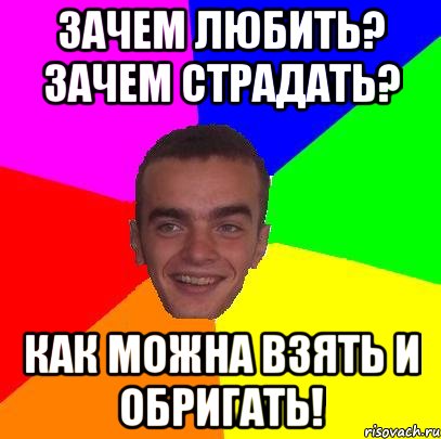 зачем любить? зачем страдать? как можна взять и обригать!