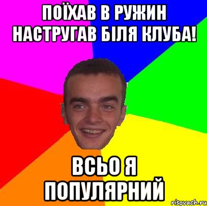 Поїхав в ружин настругав біля клуба! всьо я популярний