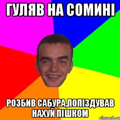 Гуляв на Сомині Розбив сабура,попіздував нахуй пішком