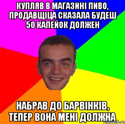 купляв в магазині пиво, продавщіца сказала будеш 50 капейок должен набрав до барвінків, тепер вона мені должна