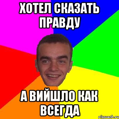 хотел сказать правду а вийшло как всегда
