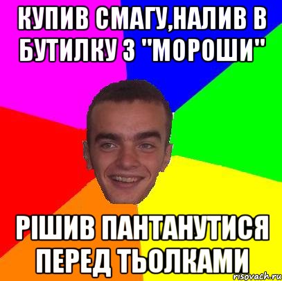 Купив смагу,налив в бутилку з "Мороши" рішив пантанутися перед тьолками