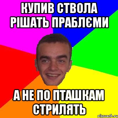 Купив ствола рішать праблєми а не по пташкам стрилять