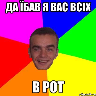 да їбав я вас всіх в рот