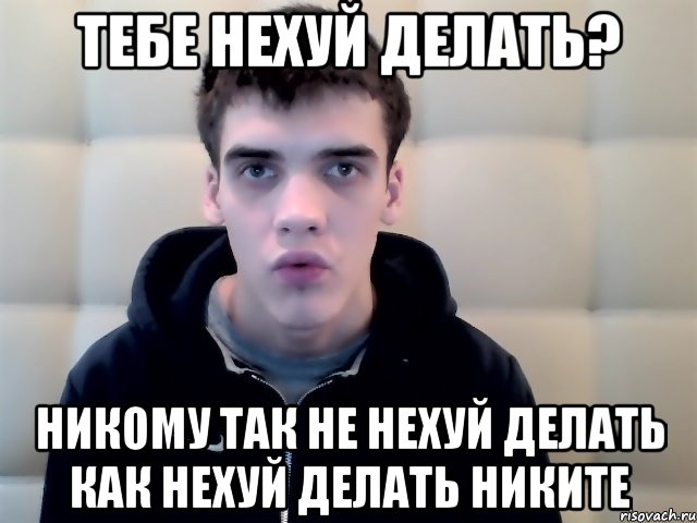 тебе нехуй делать? никому так не нехуй делать как нехуй делать никите
