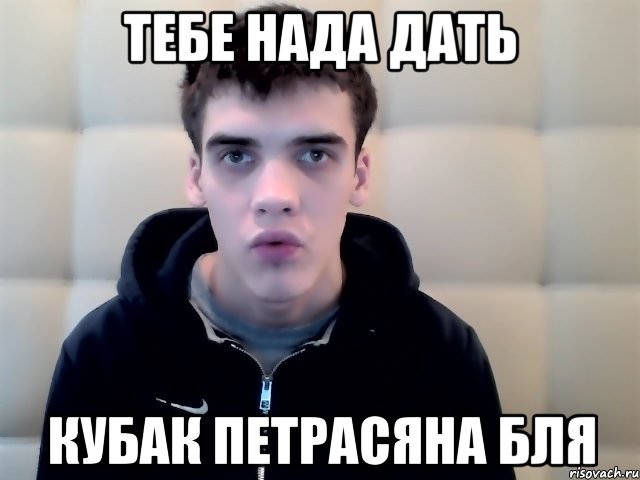 тебе нада дать кубак петрасяна бля
