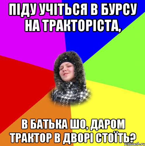 Піду учіться в бурсу на тракторіста, В батька шо, даром трактор в дворі стоїть?
