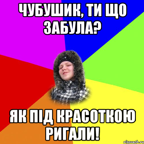 Чубушик, ти що забула? як під красоткою ригали!